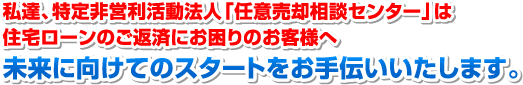 私達、特定非営利活動法人「任意売却相談センター」は住宅ローンのご返済にお困りのお客様へ 未来に向けてのスタートをお手伝いいたします。