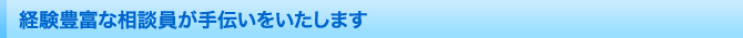 経験豊富な相談員が手伝いをいたします