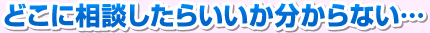 どこに相談したらいいか分からない･･･